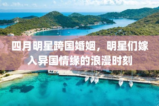 四月明星跨国婚姻，明星们嫁入异国情缘的浪漫时刻