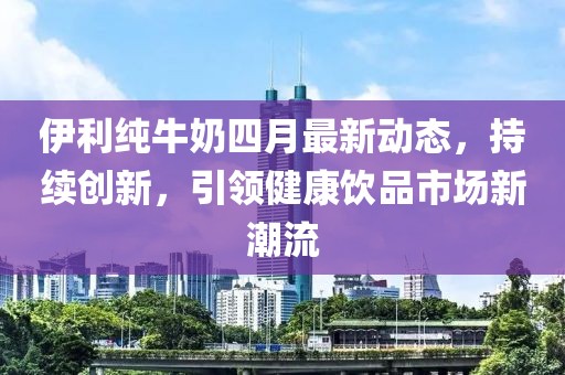 伊利纯牛奶四月最新动态，持续创新，引领健康饮品市场新潮流
