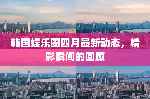 韩国娱乐圈四月最新动态，精彩瞬间的回顾