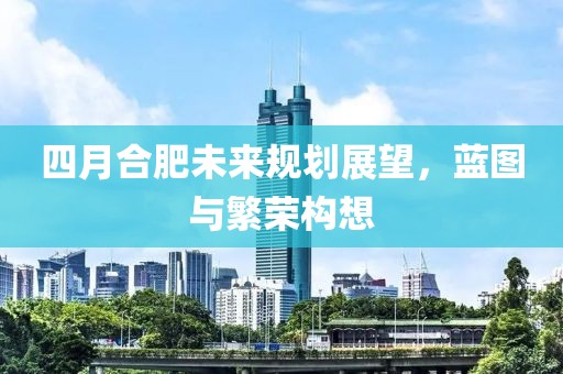 四月合肥未来规划展望，蓝图与繁荣构想