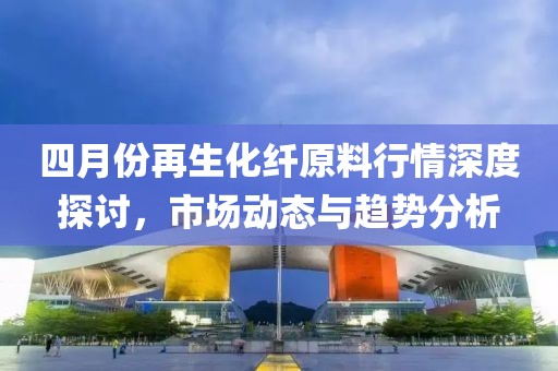 四月份再生化纤原料行情深度探讨，市场动态与趋势分析