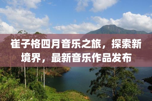 崔子格四月音乐之旅，探索新境界，最新音乐作品发布