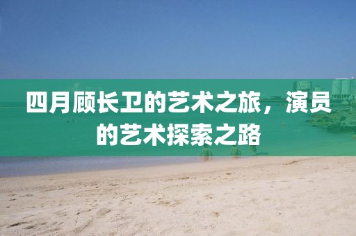 四月顾长卫的艺术之旅，演员的艺术探索之路