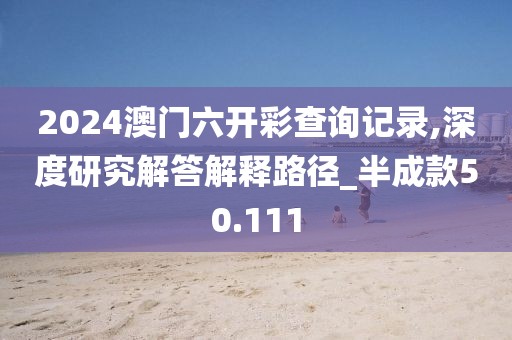2024澳门六开彩查询记录,深度研究解答解释路径_半成款50.111