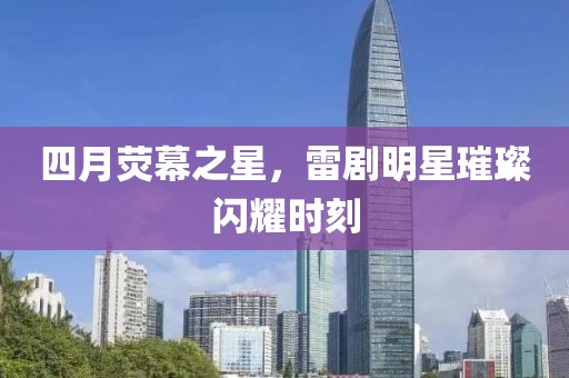四月荧幕之星，雷剧明星璀璨闪耀时刻