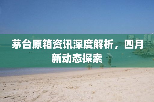 茅台原箱资讯深度解析，四月新动态探索