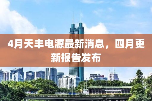4月天丰电源最新消息，四月更新报告发布