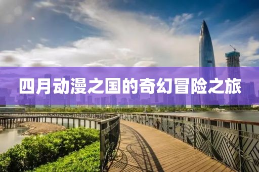 四月动漫之国的奇幻冒险之旅