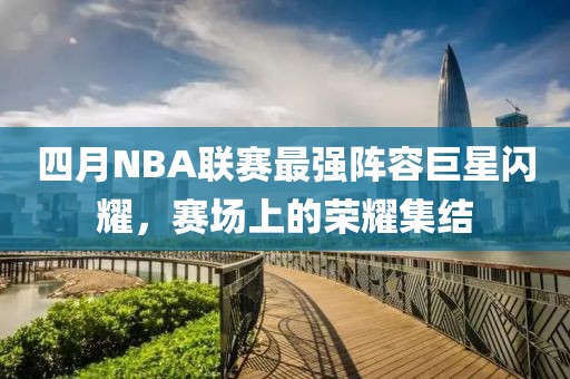 四月NBA联赛最强阵容巨星闪耀，赛场上的荣耀集结