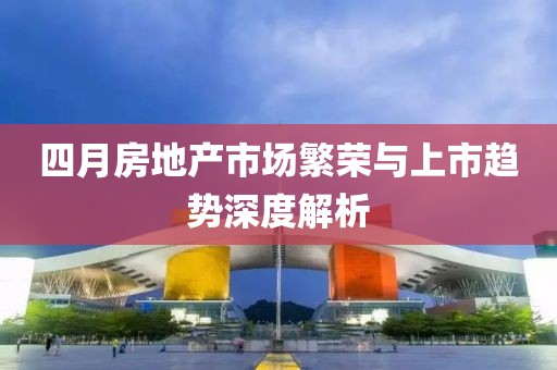 四月房地产市场繁荣与上市趋势深度解析