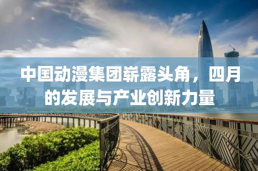 中国动漫集团崭露头角，四月的发展与产业创新力量