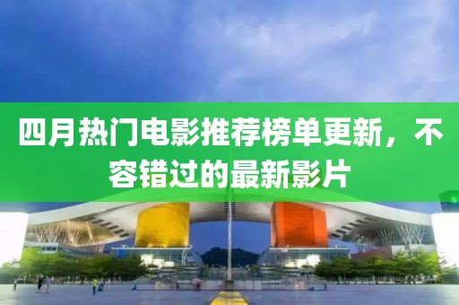 四月热门电影推荐榜单更新，不容错过的最新影片