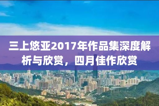 三上悠亚2017年作品集深度解析与欣赏，四月佳作欣赏
