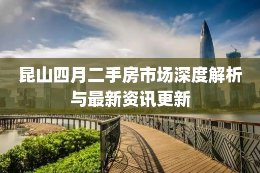 昆山四月二手房市场深度解析与最新资讯更新