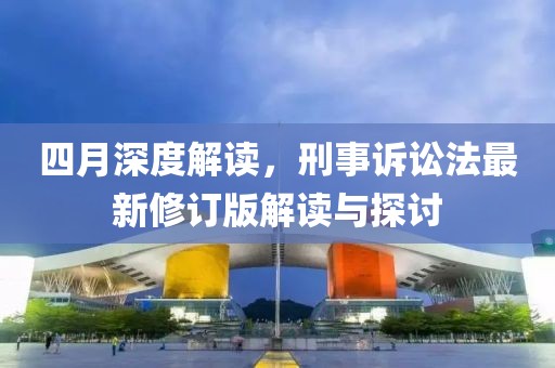 四月深度解读，刑事诉讼法最新修订版解读与探讨