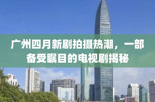 广州四月新剧拍摄热潮，一部备受瞩目的电视剧揭秘