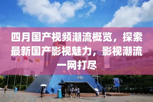 四月国产视频潮流概览，探索最新国产影视魅力，影视潮流一网打尽