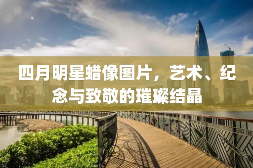 四月明星蜡像图片，艺术、纪念与致敬的璀璨结晶