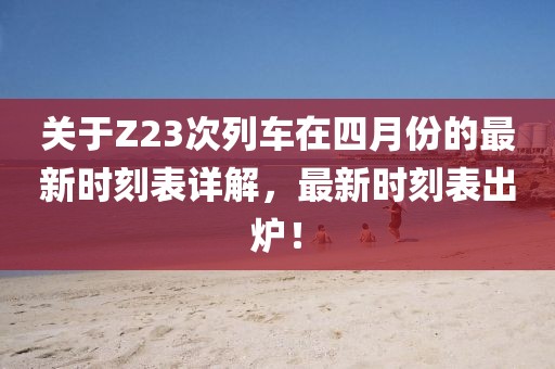 关于Z23次列车在四月份的最新时刻表详解，最新时刻表出炉！