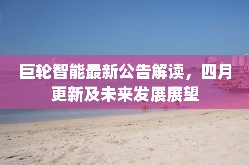 巨轮智能最新公告解读，四月更新及未来发展展望