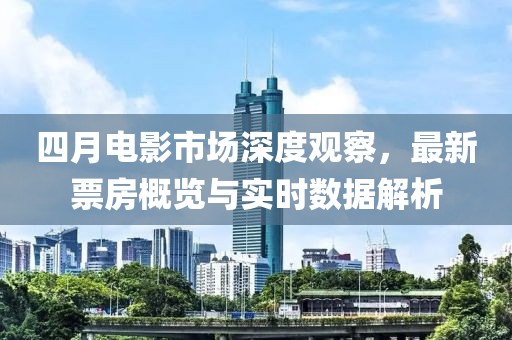 四月电影市场深度观察，最新票房概览与实时数据解析