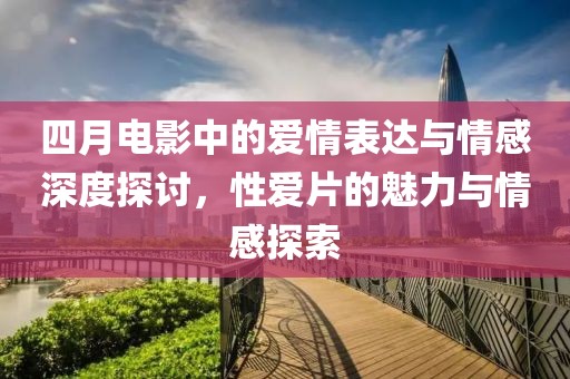 四月电影中的爱情表达与情感深度探讨，性爱片的魅力与情感探索