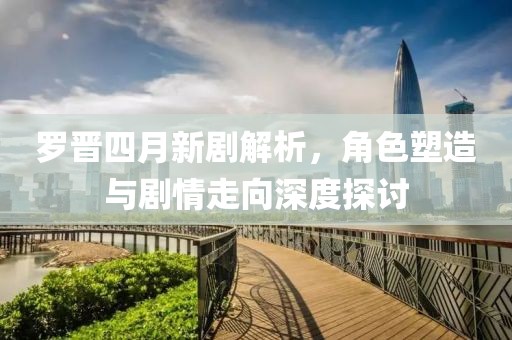 罗晋四月新剧解析，角色塑造与剧情走向深度探讨