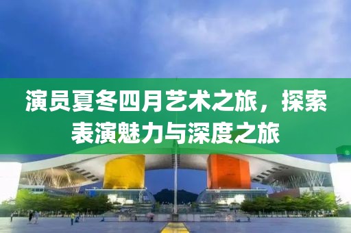 演员夏冬四月艺术之旅，探索表演魅力与深度之旅