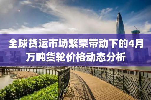 全球货运市场繁荣带动下的4月万吨货轮价格动态分析