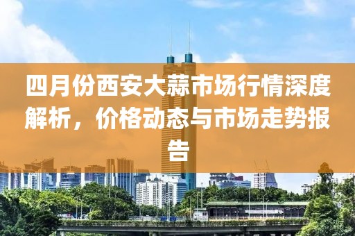 四月份西安大蒜市场行情深度解析，价格动态与市场走势报告
