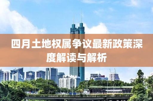 四月土地权属争议最新政策深度解读与解析