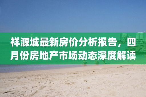祥源城最新房价分析报告，四月份房地产市场动态深度解读