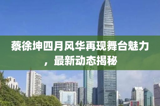 蔡徐坤四月风华再现舞台魅力，最新动态揭秘