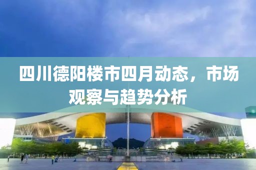 四川德阳楼市四月动态，市场观察与趋势分析