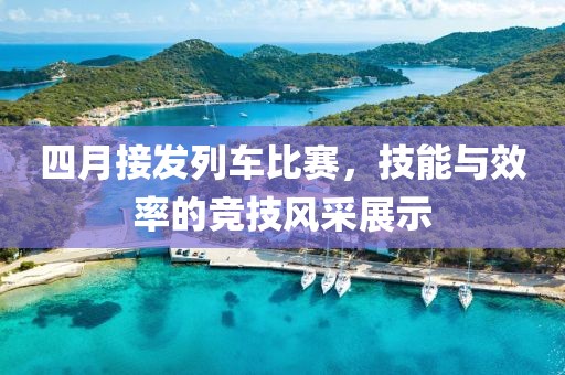 四月接发列车比赛，技能与效率的竞技风采展示