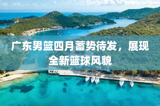广东男篮四月蓄势待发，展现全新篮球风貌