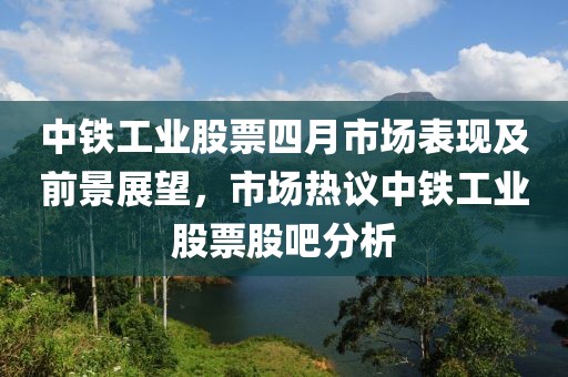 中铁工业股票四月市场表现及前景展望，市场热议中铁工业股票股吧分析