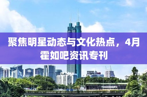 聚焦明星动态与文化热点，4月霍如吧资讯专刊