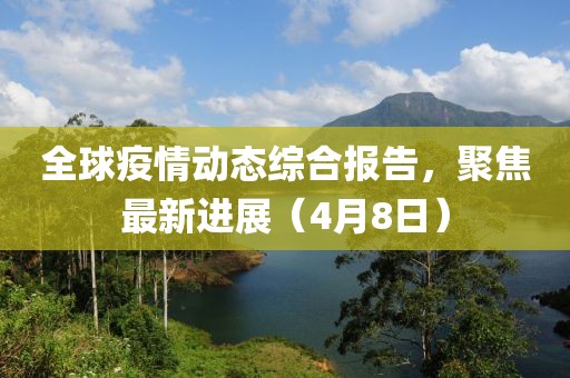 全球疫情动态综合报告，聚焦最新进展（4月8日）