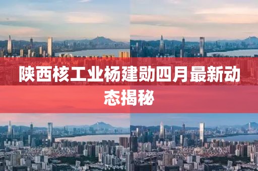 陕西核工业杨建勋四月最新动态揭秘