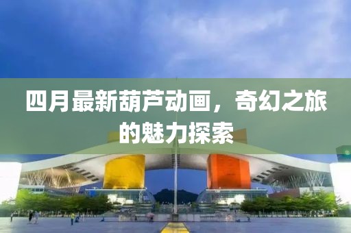 四月最新葫芦动画，奇幻之旅的魅力探索