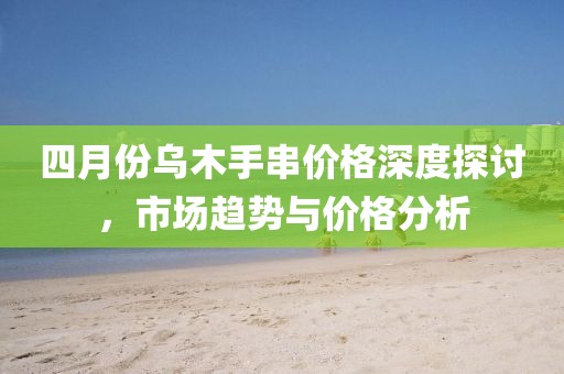 四月份乌木手串价格深度探讨，市场趋势与价格分析
