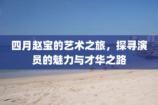 四月赵宝的艺术之旅，探寻演员的魅力与才华之路