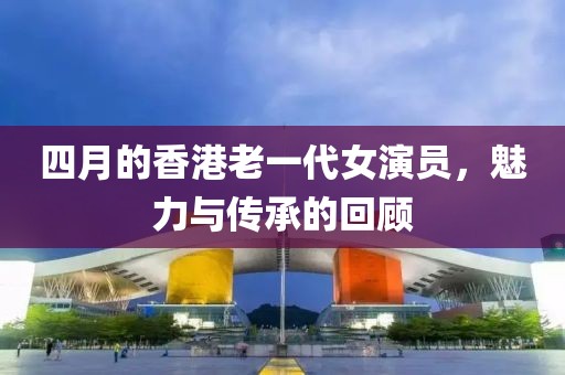 四月的香港老一代女演员，魅力与传承的回顾