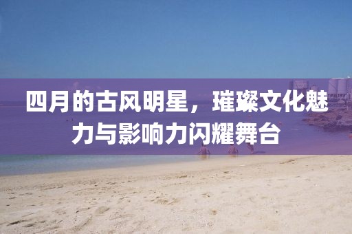 四月的古风明星，璀璨文化魅力与影响力闪耀舞台