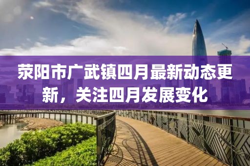 荥阳市广武镇四月最新动态更新，关注四月发展变化