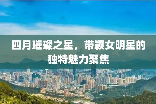 四月璀璨之星，带颖女明星的独特魅力聚焦