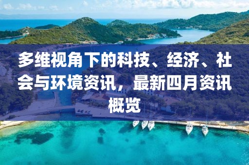 多维视角下的科技、经济、社会与环境资讯，最新四月资讯概览