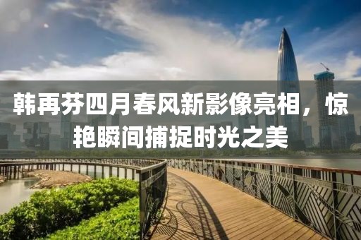 韩再芬四月春风新影像亮相，惊艳瞬间捕捉时光之美