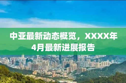 中亚最新动态概览，XXXX年4月最新进展报告